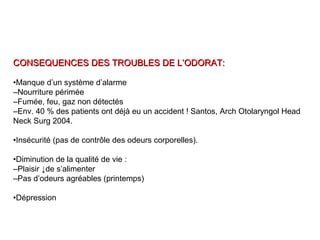 CONSEQUENCES DES TROUBLES DE L’ODORAT:CONSEQUENCES DES TROUBLES DE L’ODORAT:
•Manque d’un système d’alarme
–Nourriture périmée
–Fumée, feu, gaz non détectés
–Env. 40 % des patients ont déjà eu un accident ! Santos, Arch Otolaryngol Head
Neck Surg 2004.
•Insécurité (pas de contrôle des odeurs corporelles).
•Diminution de la qualité de vie :
–Plaisir ↓de s’alimenter
–Pas d’odeurs agréables (printemps)
•Dépression
 