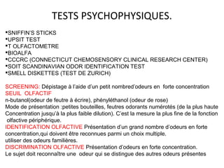 TESTS PSYCHOPHYSIQUES.
SNIFFIN’S STICKS
UPSIT TEST
T OLFACTOMETRE
BIOALFA
CCCRC (CONNECTICUT CHEMOSENSORY CLINICAL RESEARCH CENTER)
SOIT SCANDINAVIAN ODOR IDENTIFICATION TEST
SMELL DISKETTES (TEST DE ZURICH)
SCREENING: Dépistage à l’aide d’un petit nombred’odeurs en forte concentration
SEUIL OLFACTIF
n-butanol(odeur de feutre à écrire), phényléthanol (odeur de rose)
Mode de présentation :petites bouteilles, feutres odorants numérotés (de la plus haute
Concentration jusqu’à la plus faible dilution). C’est la mesure la plus fine de la fonction
olfactive périphérique.
IDENTIFICATION OLFACTIVE Présentation d’un grand nombre d’odeurs en forte
concentration,qui doivent être reconnues parmi un choix multiple.
utiliser des odeurs familières.
DISCRIMINATION OLFACTIVE Présentation d’odeurs en forte concentration.
Le sujet doit reconnaître une odeur qui se distingue des autres odeurs présentes
 