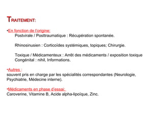 TTRAITEMENT:RAITEMENT:
•En fonction de l’origine:
Postvirale / Posttraumatique : Récupération spontanée.
Rhinosinusien : Corticoïdes systémiques, topiques; Chirurgie.
Toxique / Médicamenteux : Arrêt des médicaments / exposition toxique
Congénital : nihil, Informations.
•Autres :
souvent pris en charge par les spécialités correspondantes (Neurologie,
Psychiatrie, Médecine interne).
•Médicaments en phase d’essai:
Caroverine, Vitamine B, Acide alpha-lipoïque, Zinc.
 