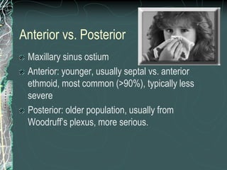 Anterior vs. Posterior
Maxillary sinus ostium
Anterior: younger, usually septal vs. anterior
ethmoid, most common (>90%), typically less
severe
Posterior: older population, usually from
Woodruff’s plexus, more serious.
 