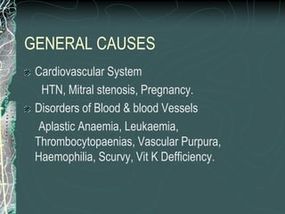 GENERAL CAUSES
Cardiovascular System
HTN, Mitral stenosis, Pregnancy.
Disorders of Blood & blood Vessels
Aplastic Anaemia, Leukaemia,
Thrombocytopaenias, Vascular Purpura,
Haemophilia, Scurvy, Vit K Defficiency.
 