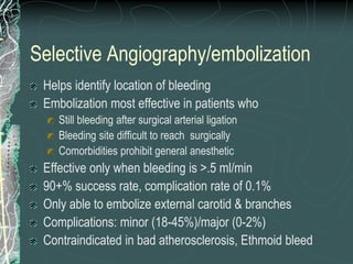 Selective Angiography/embolization
Helps identify location of bleeding
Embolization most effective in patients who
Still bleeding after surgical arterial ligation
Bleeding site difficult to reach surgically
Comorbidities prohibit general anesthetic
Effective only when bleeding is >.5 ml/min
90+% success rate, complication rate of 0.1%
Only able to embolize external carotid & branches
Complications: minor (18-45%)/major (0-2%)
Contraindicated in bad atherosclerosis, Ethmoid bleed
 