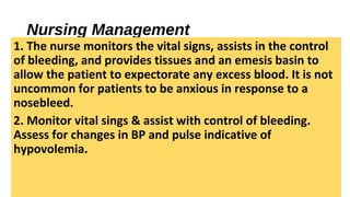 Nursing Management
1. The nurse monitors the vital signs, assists in the control
of bleeding, and provides tissues and an emesis basin to
allow the patient to expectorate any excess blood. It is not
uncommon for patients to be anxious in response to a
nosebleed.
2. Monitor vital sings & assist with control of bleeding.
Assess for changes in BP and pulse indicative of
hypovolemia.
 