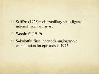 Saiffert (1928)= via maxillary sinus ligated
internal maxillary artery
Woodruff (1949)
Sokoloff= first undertook angiographic
embolisation for epistaxis in 1972
 