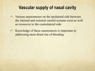Vascular supply of nasal cavity
Various anastomoses on the ipsilateral side between
the internal and external carotid systems exist as well
as crossover to the contralateral side
Knowledge of these anastomosis is important in
addressing most distal site of bleeding
 