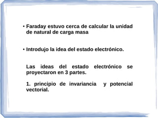 ● Faraday estuvo cerca de calcular la unidad
de natural de carga masa
● Introdujo la idea del estado electrónico.
Las ideas del estado electrónico se
proyectaron en 3 partes.
1. principio de invariancia y potencial
vectorial.