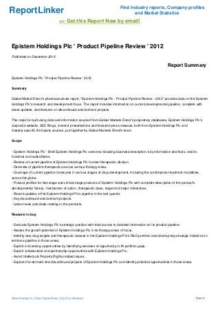 Find Industry reports, Company profiles
ReportLinker                                                                          and Market Statistics
                                               >> Get this Report Now by email!



Epistem Holdings Plc ' Product Pipeline Review ' 2012
Published on December 2012

                                                                                                              Report Summary

Epistem Holdings Plc ' Product Pipeline Review ' 2012


Summary


Global Market Direct's pharmaceuticals report, "Epistem Holdings Plc - Product Pipeline Review - 2012" provides data on the Epistem
Holdings Plc's research and development focus. The report includes information on current developmental pipeline, complete with
latest updates, and features on discontinued and dormant projects.


This report is built using data and information sourced from Global Markets Direct's proprietary databases, Epistem Holdings Plc's
corporate website, SEC filings, investor presentations and featured press releases, both from Epistem Holdings Plc and
industry-specific third party sources, put together by Global Markets Direct's team.


Scope


- Epistem Holdings Plc - Brief Epistem Holdings Plc overview including business description, key information and facts, and its
locations and subsidiaries.
- Review of current pipeline of Epistem Holdings Plc human therapeutic division.
- Overview of pipeline therapeutics across various therapy areas.
- Coverage of current pipeline molecules in various stages of drug development, including the combination treatment modalities,
across the globe.
- Product profiles for late stage and clinical stage products of Epistem Holdings Plc with complete description of the product's
developmental history, mechanism of action, therapeutic class, target and major milestones.
- Recent updates of the Epistem Holdings Plc's pipeline in the last quarter.
- Key discontinued and dormant projects.
- Latest news and deals relating to the products.


Reasons to buy


- Evaluate Epistem Holdings Plc's strategic position with total access to detailed information on its product pipeline.
- Assess the growth potential of Epistem Holdings Plc in its therapy areas of focus.
- Identify new drug targets and therapeutic classes in the Epistem Holdings Plc's R&D portfolio and develop key strategic initiatives to
reinforce pipeline in those areas.
- Exploit in-licensing opportunities by identifying windows of opportunity to fill portfolio gaps.
- Exploit collaboration and partnership opportunities with Epistem Holdings Plc.
- Avoid Intellectual Property Rights related issues.
- Explore the dormant and discontinued projects of Epistem Holdings Plc and identify potential opportunities in those areas.




Epistem Holdings Plc ' Product Pipeline Review ' 2012 (From Slideshare)                                                            Page 1/6
 