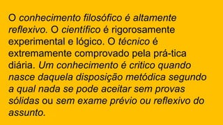 O conhecimento filosófico é altamente
reflexivo. O científico é rigorosamente
experimental e lógico. O técnico é
extremamente comprovado pela prá-tica
diária. Um conhecimento é critico quando
nasce daquela disposição metódica segundo
a qual nada se pode aceitar sem provas
sólidas ou sem exame prévio ou reflexivo do
assunto.
 