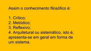 Assim o conhecimento filosófico é:
1. Crítico;
2. Metódico;
3. Reflexivo;
4. Arquitetural ou sistemático, isto é,
apresenta-se em geral em forma de
um sistema.
 