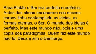 Para Platão o Ser era perfeito e esférico.
Antes das almas encanarem nos nossos
corpos tinha contemplado as ideias, as
formas eternas, o Ser. O mundo das ideias é
perfeito. Mas este mundo não, pois é uma
cópia dos paradigmas. Quem fez este mundo
não foi Deus e sim o Demiurgo.
 