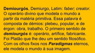 Demiourgós, Demiurgo, Latim: faber; creator.
O operário divino que modela o mundo a
partir da matéria primitiva. Essa palavra é
composta de démios: plebeu, popular, e de
érgon: obra, trabalho. O primeiro sentido de
demiourgós é: operário, artífice, fabricante.
Foi Platão que lhe deu um sentido filosófico.
Com os olhos fixos nos Paradigmas eternos,
ele modela o mundo à sua imagem.
 