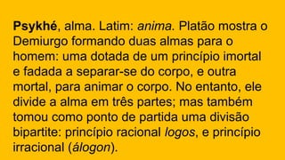 Psykhé, alma. Latim: anima. Platão mostra o
Demiurgo formando duas almas para o
homem: uma dotada de um princípio imortal
e fadada a separar-se do corpo, e outra
mortal, para animar o corpo. No entanto, ele
divide a alma em três partes; mas também
tomou como ponto de partida uma divisão
bipartite: princípio racional logos, e princípio
irracional (álogon).
 