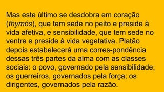 Mas este último se desdobra em coração
(thymós), que tem sede no peito e preside à
vida afetiva, e sensibilidade, que tem sede no
ventre e preside à vida vegetativa. Platão
depois estabelecerá uma corres-pondência
dessas três partes da alma com as classes
sociais: o povo, governado pela sensibilidade;
os guerreiros, governados pela força; os
dirigentes, governados pela razão.
 