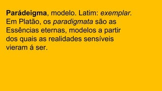 Parádeigma, modelo. Latim: exemplar.
Em Platão, os paradigmata são as
Essências eternas, modelos a partir
dos quais as realidades sensíveis
vieram á ser.
 