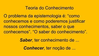 Teoria do Conhecimento
O problema da epistemologia é: “como
conhecemos e como poderemos justificar
nossos conhecimentos, saber o que
conhecemos”. “O saber do conhecimento”.
Saber, ter conhecimento de ...
Conhecer, ter noção de ...
 