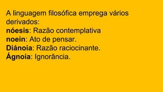 A linguagem filosófica emprega vários
derivados:
nóesis: Razão contemplativa
noein: Ato de pensar.
Diánoia: Razão raciocinante.
Ágnoia: Ignorância.
 