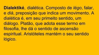 Dialektiké, dialética. Composto de légo, falar,
e diá, preposição que indica um movimento. A
dialética é, em seu primeito sentido, um
diálogo. Platão, que adota esse termo em
filosofia, lhe dá o sentido de ascensão
espiritual. Aristóteles mantém o seu sentido
lógico.
 