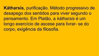 Kátharsis, purificação. Método progressivo de
desapego dos sentidos para viver segundo o
pensamento. Em Platão, a kátharsis é um
longo exercício de ascese para livrar- se do
corpo, exigência da filosofia.
 