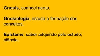 Gnosis, conhecimento.
Gnosiologia, estuda a formação dos
conceitos.
Episteme, saber adquirido pelo estudo;
ciência.
 
