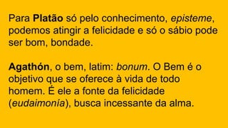 Para Platão só pelo conhecimento, episteme,
podemos atingir a felicidade e só o sábio pode
ser bom, bondade.
Agathón, o bem, latim: bonum. O Bem é o
objetivo que se oferece à vida de todo
homem. É ele a fonte da felicidade
(eudaimonía), busca incessante da alma.
 