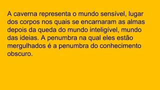 A caverna representa o mundo sensível, lugar
dos corpos nos quais se encarnaram as almas
depois da queda do mundo inteligível, mundo
das ideias. A penumbra na qual eles estão
mergulhados é a penumbra do conhecimento
obscuro.
 