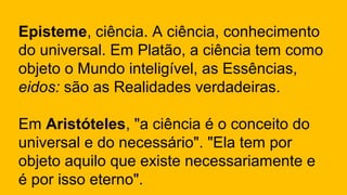 Episteme, ciência. A ciência, conhecimento
do universal. Em Platão, a ciência tem como
objeto o Mundo inteligível, as Essências,
eidos: são as Realidades verdadeiras.
Em Aristóteles, "a ciência é o conceito do
universal e do necessário". "Ela tem por
objeto aquilo que existe necessariamente e
é por isso eterno".
 