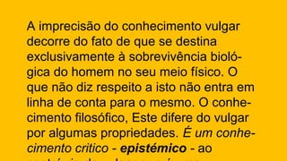 A imprecisão do conhecimento vulgar
decorre do fato de que se destina
exclusivamente à sobrevivência bioló-
gica do homem no seu meio físico. O
que não diz respeito a isto não entra em
linha de conta para o mesmo. O conhe-
cimento filosófico, Este difere do vulgar
por algumas propriedades. É um conhe-
cimento critico - epistémico - ao
 