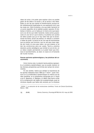 ideas de lucha y de poder para explicar cómo es posible 
pasar de las ideas a la acción y de la acción a las ideas. 
Éstas no son las que operan la transformación aunque es-tén 
solidariamente engarzadas en una explicación de lo que 
las cosas son. Sólo la práctica y los que están haciendo en 
un punto específico de la realidad pueden operarla. El inte-lectual, 
el teórico, ya no habla por sí mismo sino que expre-sa 
la voz de los que están haciendo; todos somos grupús-culos 
en una red en que la teoría y la práctica son puntos 
de relevo puesto que ya no hay nada más que la acción: 
acción de teoría, acción de práctica, en relación a conexión 
a redes de poder. La teoría es así una caja de herramientas 
que es preciso que funcione, que se use para hacer algo, 
de otro modo no sirve para nada o es que todavía no se 
dan las condiciones para ser usada. Teoría y práctica 
devienen puntos estratégicos que remiten el uno al otro, en 
un relevo creador permanente a un poder hacer que intro-duce 
el acontecimiento, es decir, lo nuevo en el horizonte 
del mundo humano. 
Nuevas opciones epistemológicas y las prácticas del co-nocimiento 
Como hemos visto, la relación teoría-práctica represen-ta 
un problema epistemológico que se puede resolver en 
las diversas perspectivas que brinda ese campo de conoci-mientos. 
En ese sentido, habría que señalar la importancia de 
los aportes realizados hacia 1960 por T. Kuhn(1), quien intro-duce 
en la problemática epistemológica la historia de las 
idea científicas, en la perspectiva inaugurada por A. Koyré 
y por E. Meyerson, H. Metzger y A. Maier. Este hecho incide 
en la configuración del objeto de la epistemología, pues se 
introduce aquello que había sido excluido por la ortodoxia 
GUYOT V. 
1 KUHN, T., La estructura de las revoluciones científicas, Fondo de Cultura Económica, 
Mexico, 1985. 
18 (9-24) 
Ciencia, Docencia y Tecnología Nº 30, Año XVI, mayo de 2005 
 