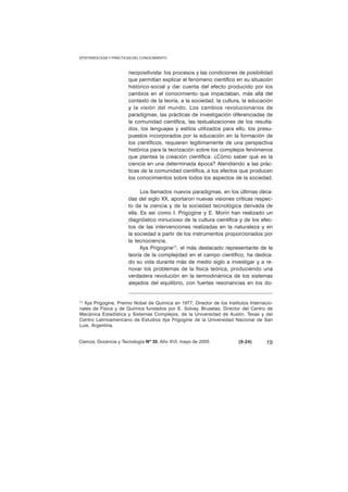 EPISTEMOLOGIA Y PRACTICAS DEL CONOCIMIENTO 
neopositivista: los procesos y las condiciones de posibilidad 
que permitían explicar el fenómeno científico en su situación 
histórico-social y dar cuenta del efecto producido por los 
cambios en el conocimiento que impactaban, más allá del 
contexto de la teoría, a la sociedad, la cultura, la educación 
y la visión del mundo. Los cambios revolucionarios de 
paradigmas, las prácticas de investigación diferenciadas de 
la comunidad científica, las textualizaciones de los resulta-dos, 
los lenguajes y estilos utilizados para ello, los presu-puestos 
incorporados por la educación en la formación de 
los científicos, requieren legítimamente de una perspectiva 
histórica para la teorización sobre los complejos fenómenos 
que plantea la creación científica. ¿Cómo saber qué es la 
ciencia en una determinada época? Atendiendo a las prác-ticas 
de la comunidad científica, a los efectos que producen 
los conocimientos sobre todos los aspectos de la sociedad. 
Los llamados nuevos paradigmas, en los últimas déca-das 
del siglo XX, aportaron nuevas visiones críticas respec-to 
de la ciencia y de la sociedad tecnológica derivada de 
ella. Es así como I. Prigogine y E. Morin han realizado un 
diagnóstico minucioso de la cultura científica y de los efec-tos 
de las intervenciones realizadas en la naturaleza y en 
la sociedad a partir de los instrumentos proporcionados por 
la tecnociencia. 
Ilya Prigogine(1), el más destacado representante de la 
teoría de la complejidad en el campo científico, ha dedica-do 
su vida durante más de medio siglo a investigar y a re-novar 
los problemas de la física teórica, produciendo una 
verdadera revolución en la termodinámica de los sistemas 
alejados del equilibrio, con fuertes resonancias en los do- 
(1) Ilya Prigogine, Premio Nobel de Química en 1977, Director de los Institutos Internacio-nales 
de Física y de Química fundados por E. Solvay, Bruselas; Director del Centro de 
Mecánica Estadística y Sistemas Complejos, de la Universidad de Austin, Texas y del 
Centro Latinoamericano de Estudios Ilya Prigogine de la Universidad Nacional de San 
Luis, Argentina. 
Ciencia, Docencia y Tecnología Nº 30, Año XVI, mayo de 2005 (9-24) 
19 
 