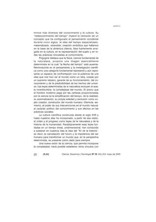minios más diversos del conocimiento y la cultura. Su 
“redescubrimiento del tiempo” implicó la remoción de un 
concepto que ha configurado el pensamiento occidental 
durante cinco siglos: la idea del tiempo espacializado, 
matematizado, reversible, creación simbólica que hallamos 
en la base de la dinámica clásica. Idea fuertemente arrai-gada 
en la cultura, en la representación del sujeto y en to-das 
las prácticas vinculadas al conocimiento. 
Prigogine destaca que la física, ciencia fundamental de 
la naturaleza, propone una imagen esencialmente 
determinista en la cual “la flecha del tiempo” está ausente. 
Reintroducirla en el pensamiento y la investigación científi-ca 
como una categoría fundamental representó y aún repre-senta 
un espacio de confrontación con la potencia de una 
idea que nos hizo ver al mundo como un reloj, creado por 
un supremo relojero, garante de su funcionamiento, del co-nocimiento 
y de la predictibilidad de los hechos del univer-so. 
Las leyes deterministas de la naturaleza excluyen el azar, 
la incertidumbre, la complejidad del mundo. El precio que 
el hombre moderno paga por las certezas proporcionadas 
por la ciencia es la simplificación del tiempo, de la realidad, 
su automatización, su propia soledad y exclusión como su-jeto 
creador, constructor del mundo humano. Disimula, asi-mismo, 
el poder de sus intervenciones en el mundo natural, 
el carácter político del conocimiento y sus efectos en las 
prácticas sociales. 
La cultura científica construida desde el siglo XVII y 
hasta nuestros días ha incorporado, a partir de esa visión, 
el orden y el progreso como leyes de la naturaleza y de la 
historia de la humanidad. Paradójicamente esas leyes fun-dadas 
en un tiempo lineal, unidimensional, han conducido 
a sostener en nuestros días la idea del “fin de la historia”, 
es decir, la cancelación del futuro y la impotencia del ser 
humano para transformar un mundo que, en la perspectiva 
determinista, se presenta como dado para siempre. 
Una nueva visión de la ciencia, que permita incorporar 
la complejidad, haría posible establecer otros vínculos con 
GUYOT V. 
20 (9-24) 
Ciencia, Docencia y Tecnología Nº 30, Año XVI, mayo de 2005 
 
