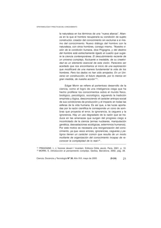EPISTEMOLOGIA Y PRACTICAS DEL CONOCIMIENTO 
la naturaleza en los términos de una “nueva alianza”. Alian-za 
en la que el hombre recuperaría su condición de sujeto 
constructor, creador del conocimiento sin excluirse a sí mis-mo 
del conocimiento. Nuevo diálogo del hombre con la 
naturaleza, con otros hombres, consigo mismo. “Nuestra vi-sión 
de la condición humana, dice Prigogine, y del destino 
del hombre está estrechamente ligado al cuadro que sugie-re 
la ciencia contemporánea. El descubrimiento reciente de 
un universo complejo, fluctuante e inestable, de su creativi-dad 
es un elemento esencial de esta visión. Pareciera ser 
acertado que nos encontramos al inicio de una exploración 
que modificará de una manera fundamental la vida de los 
hombres. Pero los dados no han sido arrojados. En un Uni-verso 
en construcción, el futuro depende, por lo menos en 
gran medida, de nuestra acción”(1). 
Edgar Morin se refiere al portentoso desarrollo de la 
ciencia, como el logro de una inteligencia ciega que ha 
hecho proliferar los conocimientos sobre el mundo físico, 
biológico, psicológico, sociológico, siguiendo la tradición 
empirista y lógica, desconociendo el carácter antropo-social 
de sus condiciones de producción y el impacto en todas las 
esferas de la vida humana. Es así que, a las luces aporta-das 
por la razón científica le corresponde un cono de som-bras 
que proyecta el error, la ignorancia, la ceguera y la 
ignorancia. Hay un uso degradado de la razón que se tra-duce 
en las amenazas que surgen del progreso ciego e 
incontrolado de la ciencia (armas nucleares, manipulación 
genética, desvastaciones ecológicas, exterminios humanos). 
Por este motivo es necesaria una reorganización del cono-cimiento, 
ya que «esos errores, ignorancias, cegueras y pe-ligros 
tienen un carácter común que resulta de un modo 
mutilante de organización del conocimiento incapaz de re-conocer 
la complejidad de lo real»(2) . 
(1) PRIGOGINE, I., L´homme devant l´incertain, Editions Odile Jacob, Paris, 2001, p. 10. 
(2) MORIN, E. introducción al pensamiento complejo, Gedisa, Barcelona, 2002, pág. 28. 
Ciencia, Docencia y Tecnología Nº 30, Año XVI, mayo de 2005 (9-24) 
21 
 