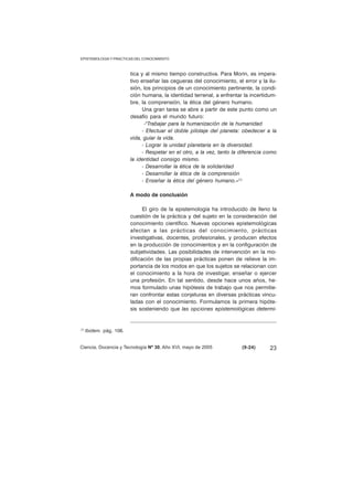EPISTEMOLOGIA Y PRACTICAS DEL CONOCIMIENTO 
tica y al mismo tiempo constructiva. Para Morin, es impera-tivo 
enseñar las cegueras del conocimiento, el error y la ilu-sión, 
los principios de un conocimiento pertinente, la condi-ción 
humana, la identidad terrenal, a enfrentar la incertidum-bre, 
la comprensión, la ética del género humano. 
Una gran tarea se abre a partir de este punto como un 
desafío para el mundo futuro: 
-"Trabajar para la humanización de la humanidad 
- Efectuar el doble pilotaje del planeta: obedecer a la 
vida, guiar la vida. 
- Lograr la unidad planetaria en la diversidad. 
- Respetar en el otro, a la vez, tanto la diferencia como 
la identidad consigo mismo. 
- Desarrollar la ética de la solidaridad 
- Desarrollar la ética de la comprensión 
- Enseñar la ética del género humano.»(1) 
A modo de conclusión 
El giro de la epistemología ha introducido de lleno la 
cuestión de la práctica y del sujeto en la consideración del 
conocimiento científico. Nuevas opciones epistemológicas 
afectan a las prácticas del conocimiento, prácticas 
investigativas, docentes, profesionales, y producen efectos 
en la producción de conocimientos y en la configuración de 
subjetividades. Las posibilidades de intervención en la mo-dificación 
de las propias prácticas ponen de relieve la im-portancia 
de los modos en que los sujetos se relacionan con 
el conocimiento a la hora de investigar, enseñar o ejercer 
una profesión. En tal sentido, desde hace unos años, he-mos 
formulado unas hipótesis de trabajo que nos permitie-ran 
confrontar estas conjeturas en diversas prácticas vincu-ladas 
con el conocimiento. Formulamos la primera hipóte-sis 
sosteniendo que las opciones epistemológicas determi- 
(1) Ibidem. pág. 106. 
Ciencia, Docencia y Tecnología Nº 30, Año XVI, mayo de 2005 (9-24) 
23 
 