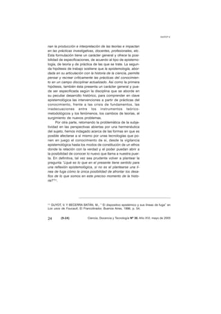 nan la producción e interpretación de las teorías e impactan 
en las prácticas investigativas, docentes, profesionales, etc. 
Esta formulación tiene un carácter general y ofrece la posi-bilidad 
de especificaciones, de acuerdo al tipo de epistemo-logía, 
de teoría y de práctica de las que se trate. La segun-da 
hipótesis de trabajo sostiene que la epistemología, abor-dada 
en su articulación con la historia de la ciencia, permite 
pensar y recrear críticamente las prácticas del conocimien-to 
en un campo disciplinar actualizado. Así como la primera 
hipótesis, también ésta presenta un carácter general y pue-de 
ser especificada según la disciplina que se aborde en 
su peculiar desarrollo histórico, para comprender en clave 
epistemológica las intervenciones a partir de prácticas del 
conocimiento, frente a las crisis de fundamentos, las 
inadecuaciones entre los instrumentos teórico-metodológicos 
y los fenómenos, los cambios de teorías, el 
surgimiento de nuevos problemas. 
Por otra parte, retomando la problemática de la subje-tividad 
en las perspectivas abiertas por una hermenéutica 
del sujeto, hemos indagado acerca de las formas en que es 
posible afectarse a sí mismo por unas tecnologías que po-nen 
en juego el conocimiento de sí, desde la vigilancia 
epistemológica hasta los modos de constitución de un ethos 
donde la relación con la verdad y el poder puedan abrir a 
la posibilidad de conocer lo nuevo que llama a nuestra puer-ta. 
En definitiva, tal vez sea prudente volver a plantear la 
pregunta “¿qué es lo que en el presente tiene sentido para 
una reflexión epistemológica, si no es el plantearse una lí-nea 
de fuga cómo la única posibilidad de afrontar los desa-fíos 
de lo que somos en este preciso momento de la histo-ria?”( 
1). 
GUYOT V. 
(1) GUYOT, V. Y BECERRA BATÁN, M., “ El dispositivo epistémico y sus líneas de fuga” en 
Los usos de Foucault, El Francotirador, Buenos Aires, 1996, p. 54. 
24 (9-24) 
Ciencia, Docencia y Tecnología Nº 30, Año XVI, mayo de 2005 
