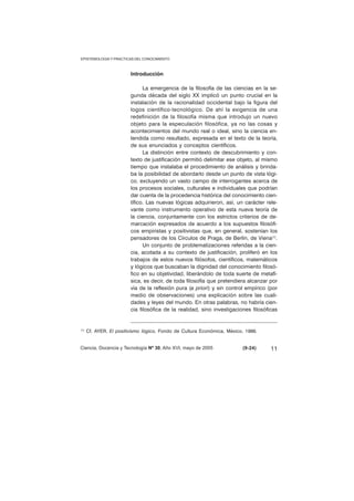 Introducción 
La emergencia de la filosofía de las ciencias en la se-gunda 
década del siglo XX implicó un punto crucial en la 
instalación de la racionalidad occidental bajo la figura del 
logos científico-tecnológico. De ahí la exigencia de una 
redefinición de la filosofía misma que introdujo un nuevo 
objeto para la especulación filosófica, ya no las cosas y 
acontecimientos del mundo real o ideal, sino la ciencia en-tendida 
como resultado, expresada en el texto de la teoría, 
de sus enunciados y conceptos científicos. 
La distinción entre contexto de descubrimiento y con-texto 
de justificación permitió delimitar ese objeto, al mismo 
tiempo que instalaba el procedimiento de análisis y brinda-ba 
la posibilidad de abordarlo desde un punto de vista lógi-co, 
excluyendo un vasto campo de interrogantes acerca de 
los procesos sociales, culturales e individuales que podrían 
dar cuenta de la procedencia histórica del conocimiento cien-tífico. 
Las nuevas lógicas adquirieron, así, un carácter rele-vante 
como instrumento operativo de esta nueva teoría de 
la ciencia, conjuntamente con los estrictos criterios de de-marcación 
expresados de acuerdo a los supuestos filosófi-cos 
empiristas y positivistas que, en general, sostenían los 
pensadores de los Círculos de Praga, de Berlín, de Viena(1). 
Un conjunto de problematizaciones referidas a la cien-cia, 
acotada a su contexto de justificación, proliferó en los 
trabajos de estos nuevos filósofos, científicos, matemáticos 
y lógicos que buscaban la dignidad del conocimiento filosó-fico 
en su objetividad, liberándolo de toda suerte de metafí-sica, 
es decir, de toda filosofía que pretendiera alcanzar por 
vía de la reflexión pura (a priori) y sin control empírico (por 
medio de observaciones) una explicación sobre las cuali-dades 
y leyes del mundo. En otras palabras, no habría cien-cia 
filosófica de la realidad, sino investigaciones filosóficas 
(1) Cf. AYER, El positivismo lógico, Fondo de Cultura Económica, México, 1986. 
Ciencia, Docencia y Tecnología Nº 30, Año XVI, mayo de 2005 (9-24) 
11 
EPISTEMOLOGIA Y PRACTICAS DEL CONOCIMIENTO 
 