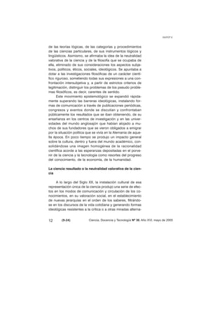 de las teorías lógicas, de las categorías y procedimientos 
de las ciencias particulares, de sus instrumentos lógicos y 
lingüísticos. Asimismo, se afirmaba la idea de la neutralidad 
valorativa de la ciencia y de la filosofía que se ocupaba de 
ella, eliminado de sus consideraciones los aspectos subje-tivos, 
políticos, éticos, sociales, ideológicos. Se apuntaba a 
dotar a las investigaciones filosóficas de un carácter cientí-fico 
riguroso, sometiendo todas sus expresiones a una con-frontación 
intersubjetiva y, a partir de estrictos criterios de 
legitimación, distinguir los problemas de los pseudo proble-mas 
filosóficos, es decir, carentes de sentido. 
Este movimiento epistemológico se expandió rápida-mente 
superando las barreras ideológicas, instalando for-mas 
de comunicación a través de publicaciones periódicas, 
congresos y eventos donde se discutían y confrontaban 
públicamente los resultados que se iban obteniendo, de su 
enseñanza en los centros de investigación y en las univer-sidades 
del mundo anglosajón que habían alojado a mu-chos 
de sus fundadores que se vieron obligados a emigrar 
por la situación política que se vivía en la Alemania de aque-lla 
época. En poco tiempo se produjo un impacto general 
sobre la cultura, dentro y fuera del mundo académico, con-solidándose 
una imagen homogénea de la racionalidad 
científica acorde a las esperanzas depositadas en el porve-nir 
de la ciencia y la tecnología como resortes del progreso 
del conocimiento, de la economía, de la humanidad. 
La ciencia resultado o la neutralidad valorativa de la cien-cia 
A lo largo del Siglo XX, la instalación cultural de esa 
representación única de la ciencia produjo una serie de efec-tos 
en los modos de comunicación y circulación de los co-nocimientos, 
en su valoración social, en el establecimiento 
de nuevas jerarquías en el orden de los saberes, filtrándo-se 
en los discursos de la vida cotidiana y generando formas 
ideológicas resistentes a la crítica o a otras miradas alterna- 
GUYOT V. 
12 (9-24) 
Ciencia, Docencia y Tecnología Nº 30, Año XVI, mayo de 2005 
 