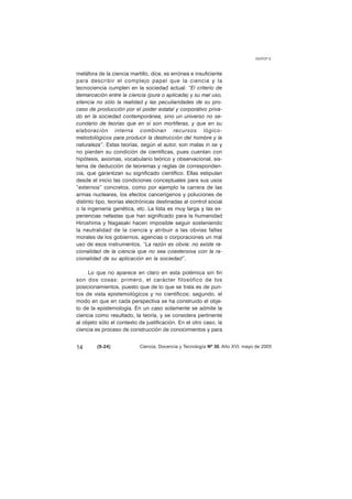 metáfora de la ciencia martillo, dice, es errónea e insuficiente 
para describir el complejo papel que la ciencia y la 
tecnociencia cumplen en la sociedad actual: “El criterio de 
demarcación entre la ciencia (pura o aplicada) y su mal uso, 
silencia no sólo la realidad y las peculiaridades de su pro-ceso 
de producción por el poder estatal y corporativo priva-do 
en la sociedad contemporánea, sino un universo no se-cundario 
de teorías que en sí son mortíferas, y que en su 
elaboración interna combinan recursos lógico-metodológicos 
para producir la destrucción del hombre y la 
naturaleza”. Estas teorías, según el autor, son malas in se y 
no pierden su condición de científicas, pues cuentan con 
hipótesis, axiomas, vocabulario teórico y observacional, sis-tema 
de deducción de teoremas y reglas de corresponden-cia, 
que garantizan su significado científico. Ellas estipulan 
desde el inicio las condiciones conceptuales para sus usos 
“externos” concretos, como por ejemplo la carrera de las 
armas nucleares, los efectos cancerígenos y poluciones de 
distinto tipo, teorías electrónicas destinadas al control social 
o la ingeniería genética, etc. La lista es muy larga y las ex-periencias 
nefastas que han significado para la humanidad 
Hiroshima y Nagasaki hacen imposible seguir sosteniendo 
la neutralidad de la ciencia y atribuir a las obvias fallas 
morales de los gobiernos, agencias o corporaciones un mal 
uso de esos instrumentos. “La razón es obvia: no existe ra-cionalidad 
de la ciencia que no sea coextensiva con la ra-cionalidad 
de su aplicación en la sociedad”. 
Lo que no aparece en claro en esta polémica sin fin 
son dos cosas: primero, el carácter filosófico de los 
posicionamientos, puesto que de lo que se trata es de pun-tos 
de vista epistemológicos y no científicos; segundo, el 
modo en que en cada perspectiva se ha construido el obje-to 
de la epistemología. En un caso solamente se admite la 
ciencia como resultado, la teoría, y se considera pertinente 
al objeto sólo el contexto de justificación. En el otro caso, la 
ciencia es proceso de construcción de conocimientos y para 
GUYOT V. 
14 (9-24) 
Ciencia, Docencia y Tecnología Nº 30, Año XVI, mayo de 2005 
 