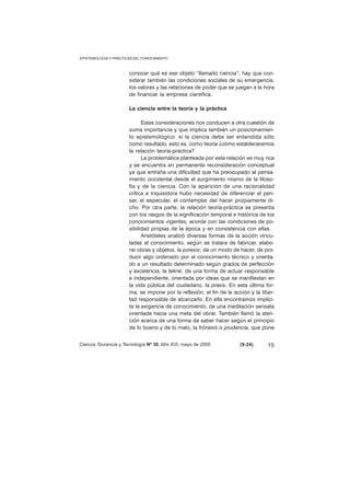EPISTEMOLOGIA Y PRACTICAS DEL CONOCIMIENTO 
conocer qué es ese objeto “llamado ciencia”, hay que con-siderar 
también las condiciones sociales de su emergencia, 
los valores y las relaciones de poder que se juegan a la hora 
de financiar la empresa científica. 
La ciencia entre la teoría y la práctica 
Estas consideraciones nos conducen a otra cuestión de 
suma importancia y que implica también un posicionamien-to 
epistemológico: si la ciencia debe ser entendida sólo 
como resultado, esto es, como teoría ¿cómo estableceremos 
la relación teoría-práctica? 
La problemática planteada por esta relación es muy rica 
y se encuentra en permanente reconsideración conceptual 
ya que entraña una dificultad que ha preocupado al pensa-miento 
occidental desde el surgimiento mismo de la filoso-fía 
y de la ciencia. Con la aparición de una racionalidad 
crítica e inquisidora hubo necesidad de diferenciar el pen-sar, 
el especular, el contemplar del hacer propiamente di-cho. 
Por otra parte, la relación teoría-práctica se presenta 
con los rasgos de la significación temporal e histórica de los 
conocimientos vigentes, acorde con las condiciones de po-sibilidad 
propias de la época y en consistencia con ellas. 
Aristóteles analizó diversas formas de la acción vincu-ladas 
al conocimiento, según se tratara de fabricar, elabo-rar 
obras y objetos, la poiesis; de un modo de hacer, de pro-ducir 
algo ordenado por el conocimiento técnico y orienta-do 
a un resultado determinado según grados de perfección 
y excelencia, la tekné; de una forma de actuar responsable 
e independiente, orientada por ideas que se manifiestan en 
la vida pública del ciudadano, la praxis. En esta última for-ma, 
se impone por la reflexión, el fin de la acción y la liber-tad 
responsable de alcanzarlo. En ella encontramos implíci-ta 
la exigencia de conocimiento, de una meditación sensata 
orientada hacia una meta del obrar. También llamó la aten-ción 
acerca de una forma de saber hacer según el principio 
de lo bueno y de lo malo, la frónesis o prudencia, que pone 
Ciencia, Docencia y Tecnología Nº 30, Año XVI, mayo de 2005 (9-24) 
15 
 