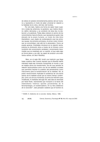de relieve el carácter eminentemente práctico del ser huma-no 
y representa un modo de saber universal en relación a 
la totalidad de la vida y del bien del hombre. 
Por otro lado, habría una forma de saber hacer supe-rior 
a todas las anteriores, la episteme, que implica discer-nir, 
definir, demostrar, y es condición de otras dos: la inte-lección 
y la sabiduría. Todas ellas ordenan el camino de los 
conocimientos hacia la theoría, que representa el grado más 
elevado de la praxis humana, un modo de vida (bíos 
theóretikos), cuyo objeto de contemplación eran las prime-ras 
causas, los primeros principios, el primer motor inmóvil, 
que se encontraban más allá de lo perecedero. Como se 
puede apreciar, Aristóteles introduce en la relación teoría-práctica 
la dimensión ética a través de la frónesis como 
condición del conocimiento verdadero, conocimiento trans-misible 
que es enseñado por un sophós, el que sabe algo 
en forma plena y, por ello, es capaz de producir una ense-ñanza 
rectora, es decir filosófica. 
Marx, en el siglo XIX, fundó una tradición que llega 
hasta nuestros días cuando expresó que la filosofía habría 
intentado hasta ese momento comprender el mundo y que 
se trataba ahora de transformarlo. De ahí que pensara la 
relación teoría-práctica como uno de los desafíos cruciales 
que permitiría resolver la cuestión del pensamiento como 
instrumento para la transformación de la realidad. Así, la 
praxis revolucionaria implicaba la existencia de una teoría 
acerca de la realidad social que al mismo tiempo contem-pla, 
como uno de sus momentos, la forma de intervenir para 
modificarla. A mediados del siglo XX, esta idea es retomada 
por Karel Kosik, neomarxista que incorporó a la teoría del 
materialismo histórico aportes provenientes de la 
fenomenología y el existencialismo. En su libro Dialéctica 
de lo Concreto(1), este pensador sostiene que el hombre es 
(1) KOSIK, K. Dialéctica de lo concreto, Gedisa, México, 1986. 
GUYOT V. 
16 (9-24) 
Ciencia, Docencia y Tecnología Nº 30, Año XVI, mayo de 2005 
 