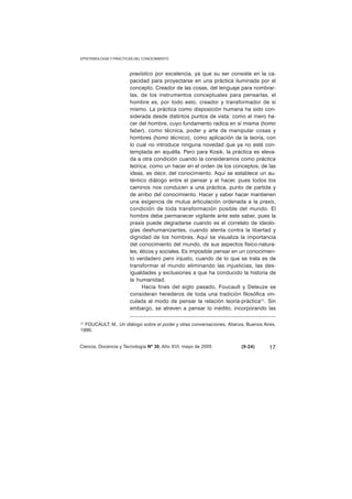 EPISTEMOLOGIA Y PRACTICAS DEL CONOCIMIENTO 
praxístico por excelencia, ya que su ser consiste en la ca-pacidad 
para proyectarse en una práctica iluminada por el 
concepto. Creador de las cosas, del lenguaje para nombrar-las, 
de los instrumentos conceptuales para pensarlas, el 
hombre es, por todo esto, creador y transformador de sí 
mismo. La práctica como disposición humana ha sido con-siderada 
desde distintos puntos de vista: como el mero ha-cer 
del hombre, cuyo fundamento radica en sí misma (homo 
faber), como técnica, poder y arte de manipular cosas y 
hombres (homo técnico), como aplicación de la teoría, con 
lo cual no introduce ninguna novedad que ya no esté con-templada 
en aquélla. Pero para Kosik, la práctica es eleva-da 
a otra condición cuando la consideramos como práctica 
teórica, como un hacer en el orden de los conceptos, de las 
ideas, es decir, del conocimiento. Aquí se establece un au-téntico 
diálogo entre el pensar y el hacer, pues todos los 
caminos nos conducen a una práctica, punto de partida y 
de arribo del conocimiento. Hacer y saber hacer mantienen 
una exigencia de mutua articulación ordenada a la praxis, 
condición de toda transformación posible del mundo. El 
hombre debe permanecer vigilante ante este saber, pues la 
praxis puede degradarse cuando es el correlato de ideolo-gías 
deshumanizantes, cuando atenta contra la libertad y 
dignidad de los hombres. Aquí se visualiza la importancia 
del conocimiento del mundo, de sus aspectos físico-natura-les, 
éticos y sociales. Es imposible pensar en un conocimien-to 
verdadero pero injusto, cuando de lo que se trata es de 
transformar el mundo eliminando las injusticias, las des-igualdades 
y exclusiones a que ha conducido la historia de 
la humanidad. 
Hacia fines del siglo pasado, Foucault y Deleuze se 
consideran herederos de toda una tradición filosófica vin-culada 
al modo de pensar la relación teoría-práctica(1). Sin 
embargo, se atreven a pensar lo inédito, incorporando las 
(1) FOUCAULT, M., Un diálogo sobre el poder y otras conversaciones, Alianza, Buenos Aires, 
1990. 
Ciencia, Docencia y Tecnología Nº 30, Año XVI, mayo de 2005 (9-24) 
17 
 