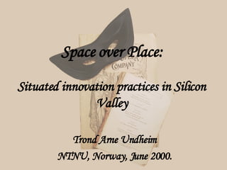 Space over Place: Situated innovation practices in Silicon Valley Trond Arne Undheim NTNU, Norway, June 2000. 