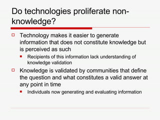 Do technologies proliferate non-knowledge? Technology makes it easier to generate information that does not constitute knowledge but is perceived as such Recipients of this information lack understanding of knowledge validation Knowledge is validated by communities that define the question and what constitutes a valid answer at any point in time Individuals now generating and evaluating information 