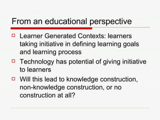 From an educational perspective Learner Generated Contexts: learners taking initiative in defining learning goals and learning process Technology has potential of giving initiative to learners Will this lead to knowledge construction, non-knowledge construction, or no construction at all? 