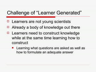 Challenge of “Learner Generated” Learners are not young scientists Already a body of knowledge out there Learners need to construct knowledge while at the same time learning how to construct Learning what questions are asked as well as how to formulate an adequate answer 