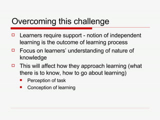 Overcoming this challenge Learners require support - notion of independent learning is the outcome of learning process Focus on learners’ understanding of nature of knowledge This will affect how they approach learning (what there is to know, how to go about learning) Perception of task Conception of learning 