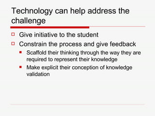 Technology can help address the challenge Give initiative to the student Constrain the process and give feedback Scaffold their thinking through the way they are required to represent their knowledge Make explicit their conception of knowledge validation 