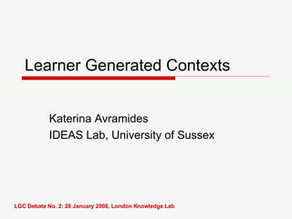 Learner Generated Contexts Katerina Avramides IDEAS Lab, University of Sussex LGC Debate No. 2: 28 January 2008, London Knowledge Lab 