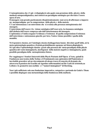 L’ontoepistemica che c’è già si dispiegherà solo quale com-prensione della physis e della
mathesis ontoparadigmatica, mai esisterà un paradigma ontologico per disvelare l’essere
opera d’arte.
Il musagete com-prende poeticamente disepistemicamente: mai cerca di affermare o imporre
un metaparadigma per la comprensione della physis e della matesis.
C’è un’ontosonanza e un ontovisione che si eventua alla presenza ontoepistemica del
musagete.
L’ontovisione dell’essere è la visione ontologica dell’esser-arte, la risonanza ontologica
dell’aletheia dell’essere compresa solo dall’ontorisonanza del musagete.
L’epistemica o l’ontica negano l’evidenza e l'esistenza di quella comprensione:l’esistenza
dell’ontovisione e ontosonanza giacchè, per loro, l’unica visione possibile è quella della
mondità.

Né il pensiero classico, né l’ontologia classica heideggeriana hanno disvelato quell’oblio, né la
meta-epistemologia quantica o frattale,probabilmente egemone nel futuro,dispiegherà.
Si è già oltre l’epistemologia classica grazie alla presenza del meta-paradigma della physis
quantica del vuoto immaginario, morfogenesi della matesis negativa o immaginaria, quale
possibile paradigma della metaepistemica futura.

Per raggiungere i Sentieri Interrotti della Physis Poetante dell’Opera d’Arte, quindi la
Fondatezza non tecnica della Techne e il Fondamento non epistemico dell’Epistemica è
inevitabile procedere ad un rinvenimento di alcune tracce:il concetto di dynamis che
attraversa il pensiero da Eraclito ad Agostino soffermandosi sul De Caelo di Aristotele,su
Leibniz e le geometrie non euclidee e i "numeri immaginari" di Hawking.

Non è più sufficiente solo una fondazione imperativa, categorica e partendo da Godel e Thom
è possibile dispiegare una metaontologia della fondatezza della mathesis.




                                              Pag.6
 