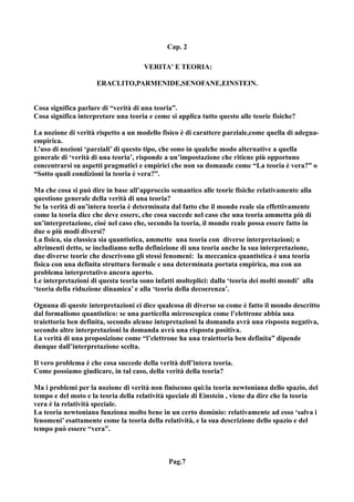 Cap. 2

                                     VERITA' E TEORIA:

                     ERACLITO,PARMENIDE,SENOFANE,EINSTEIN.


Cosa significa parlare di “verità di una teoria”.
Cosa significa interpretare una teoria e come si applica tutto questo alle teorie fisiche?

La nozione di verità rispetto a un modello fisico è di carattere parziale,come quella di adegua-
empirica.
L’uso di nozioni ‘parziali’ di questo tipo, che sono in qualche modo alternative a quella
generale di ‘verità di una teoria’, risponde a un’impostazione che ritiene più opportuno
concentrarsi su aspetti pragmatici e empirici che non su domande come “La teoria è vera?” o
“Sotto quali condizioni la teoria è vera?”.

Ma che cosa si può dire in base all’approccio semantico alle teorie fisiche relativamente alla
questione generale della verità di una teoria?
Se la verità di un’intera teoria è determinata dal fatto che il mondo reale sia effettivamente
come la teoria dice che deve essere, che cosa succede nel caso che una teoria ammetta più di
un’interpretazione, cioè nel caso che, secondo la teoria, il mondo reale possa essere fatto in
due o più modi diversi?
La fisica, sia classica sia quantistica, ammette una teoria con diverse interpretazioni; o
altrimenti detto, se includiamo nella definizione di una teoria anche la sua interpretazione,
due diverse teorie che descrivono gli stessi fenomeni: la meccanica quantistica è una teoria
fisica con una definita struttura formale e una determinata portata empirica, ma con un
problema interpretativo ancora aperto.
Le interpretazioni di questa teoria sono infatti molteplici: dalla ‘teoria dei molti mondi’ alla
‘teoria della riduzione dinamica’ e alla ‘teoria della decoerenza’.

Ognuna di queste interpretazioni ci dice qualcosa di diverso su come è fatto il mondo descritto
dal formalismo quantistico: se una particella microscopica come l’elettrone abbia una
traiettoria ben definita, secondo alcune intepretazioni la domanda avrà una risposta negativa,
secondo altre interpretazioni la domanda avrà una risposta positiva.
La verità di una proposizione come “l’elettrone ha una traiettoria ben definita” dipende
dunque dall’interpretazione scelta.

Il vero problema è che cosa succede della verità dell’intera teoria.
Come possiamo giudicare, in tal caso, della verità della teoria?

Ma i problemi per la nozione di verità non finiscono qui:la teoria newtoniana dello spazio, del
tempo e del moto e la teoria della relatività speciale di Einstein , viene da dire che la teoria
vera è la relatività speciale.
La teoria newtoniana funziona molto bene in un certo dominio: relativamente ad esso ‘salva i
fenomeni’ esattamente come la teoria della relatività, e la sua descrizione dello spazio e del
tempo può essere “vera”.



                                              Pag.7
 