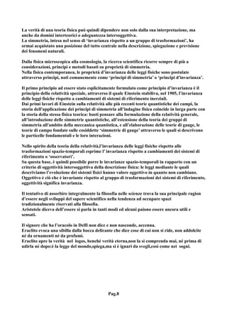 La verità di una teoria fisica può quindi dipendere non solo dalla sua interpretazione, ma
anche da domini interteorici o adeguatezza intersoggettiva.
La simmetria, intesa nel senso di ‘invarianza rispetto a un gruppo di trasformazioni’, ha
ormai acquistato una posizione del tutto centrale nella descrizione, spiegazione e previsione
dei fenomeni naturali.

Dalla fisica microscopica alla cosmologia, la ricerca scientifica ricorre sempre di più a
considerazioni, principi e metodi basati su proprietà di simmetria.
Nella fisica contemporanea, le proprietà d’invarianza delle leggi fisiche sono postulate
attraverso principi, noti comunemente come ‘principi di simmetria’ o ‘principi d'invarianza’.

Il primo principio ad essere stato esplicitamente formulato come principio d’invarianza è il
principio della relatività speciale, attraverso il quale Einstein stabiliva, nel 1905, l’invarianza
delle leggi fisiche rispetto a cambiamenti di sistemi di riferimento inerziali.
Dai primi lavori di Einstein sulla relatività alle più recenti teorie quantistiche dei campi, la
storia dell'applicazione dei principi di simmetria all’indagine fisica coincide in larga parte con
la storia della stessa fisica teorica: basti pensare alla formulazione della relatività generale,
all’introduzione delle simmetrie quantistiche, all’estensione della teoria dei gruppi di
simmetria all'ambito della meccanica quantistica, e all’elaborazione delle teorie di gauge, le
teorie di campo fondate sulle cosiddette ‘simmetrie di gauge’ attraverso le quali si descrivono
le particelle fondamentali e le loro interazioni.

Nello spirito della teoria della relatività,l’invarianza delle leggi fisiche rispetto alle
trasformazioni spazio-temporali esprime l’ invarianza rispetto a cambiamenti dei sistemi di
riferimento o ‘osservatori’.
Su questa base, è quindi possibile porre le invarianze spazio-temporali in rapporto con un
criterio di oggettività intersoggettiva della descrizione fisica: le leggi mediante le quali
descriviamo l’evoluzione dei sistemi fisici hanno valore oggettivo in quanto non cambiano.
Oggettivo è ciò che è invariante rispetto al gruppo di trasformazioni dei sistemi di riferimento,
oggettività significa invarianza.

Il tentativo di assorbire integralmente la filosofia nelle scienze trova la sua principale ragion
d’essere negli sviluppi del sapere scientifico nella tendenza ad occupare spazi
tradizionalmente riservati alla filosofia.
Aristotele diceva dell’essere si parla in tanti modi ed alcuni paiono essere ancora utili e
sensati.

Il signore che ha l’oracolo in Delfi non dice e non nasconde, accenna.
Eraclito evoca una sibilla dalla bocca delirante che dice cose di cui non si ride, non addolcite
né da ornamenti né da profumi.
Eraclito apre la verità nel logos, benché verità eterna,non la si comprenda mai, né prima di
udirla né dopo:è la legge del mondo,spiega,ma si è ignari da svegli,così come nei sogni.




                                              Pag.8
 