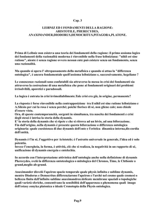 Cap. 3

                 LEIBNIZ ED I FONDAMENTI DELLA RAGIONE:
                         ARISTOTILE, PHERECYDES,
           ANAXIMANDER,DIODORUS,DEMOCRITUS,PITAGORA,PLATONE.




Prima di Leibniz non esisteva una teoria dei fondamenti della ragione: il primo assioma logico
dei fondamenti della razionalità moderna è rinvenibile nella frase leibniziana: "nihil est sine
ratione", niente è senza ragione ovvero nessun ente può esistere senza un fondamento, senza
una razionalità.

Ma quando si opera l' oltrepassamento della metafisica e quando si attua la "differenza
ontologica", è ancora fondamentale quell'assioma leibniziano e, successivamente, hegeliano ?

Le conoscenze razionali sono confutabili sia attraverso la messa in crisi dei fondamenti sia
attraverso la costruzione di una metafisica che pone ai fondamenti originari dei problemi
irrisolvibili, aporetici e paradossali.

La logica è entrata in crisi irrimediabilmente.Tale crisi era già, in origine, permanente?

La risposta è forse rinvenibile nella contrapposizione tra il nihil est sine ratione leibniziano e
A.Silesio per cui la rosa è senza perché; poiché fiorisce di sé, non gliene cale; non chiede
d'essere vista.
Ora, di queste contemporaneità, sorgenti in simultanea, tra nascita dei fondamenti e crisi
degli stessi è intrisa la storia della dynamis.
E' la storia della dynamis che si ripete e che si ritrova ad un bivio, ad una biforcazione.
Fin dall'origine, nella dynamis è presente questa biforcazione o differenza ontologica
originaria: quale coesistenza di due dynamis dell'ente e l'eristica dinamica interna,dis-cordia
dell'entità.

Dynamis è l’in sé, l’oggettivo per Aristotele; è l’astratto universale in generale, l’idea ed è solo
potentia.
Invece l’energheia, la forma, è attività, ciò che si realizza, la negatività in un rapporto di sé,
unificazione di dynamis energeia e entelechia.

In accordo con l’interpretazione attivistica dell’ontologia anche nella definizione di dynamis
Pherecydes, svelò la differenza ontoteologica o mitologica del Chronos, Time, le Chthonie o
grund,meglio ab-grund.

Anaximander disvelò l'apeiron spazio temporale quale physis infinita e sublime dynamis,
mentre Diodorus e Democritus differenziarono l'apeiron e l'archè nel cosmo quale cosmesi o
bellezza finita dell'infinito sublime anaximandreo:delicate membrane spaziali o topologiche
quali varietà sferiche, consentivano la sensibilità dell'apparenza o phenomena quali imago
dell'estasy eonyka platonica o ideale Cronotopia della Physis ontologica.



                                               Pag.9
 